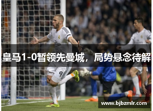 皇马1-0暂领先曼城，局势悬念待解